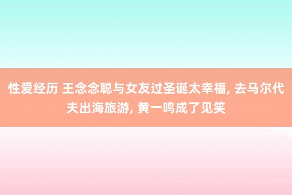 性爱经历 王念念聪与女友过圣诞太幸福， 去马尔代夫出海旅游， 黄一鸣成了见笑