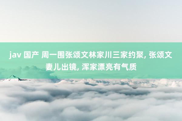 jav 国产 周一围张颂文林家川三家约聚， 张颂文妻儿出镜， 浑家漂亮有气质