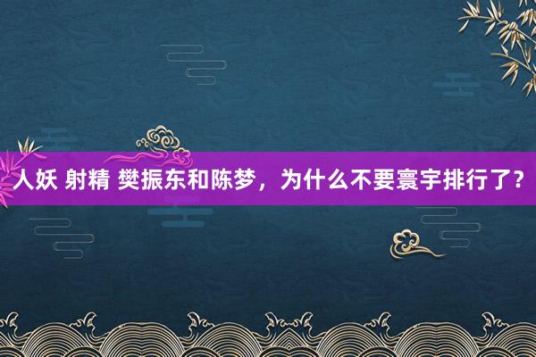 人妖 射精 樊振东和陈梦，为什么不要寰宇排行了？