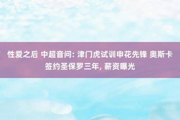 性爱之后 中超音问: 津门虎试训申花先锋 奥斯卡签约圣保罗三年， 薪资曝光