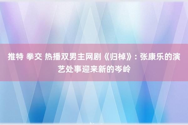 推特 拳交 热播双男主网剧《归棹》: 张康乐的演艺处事迎来新的岑岭