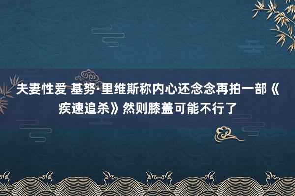 夫妻性爱 基努·里维斯称内心还念念再拍一部《疾速追杀》然则膝盖可能不行了