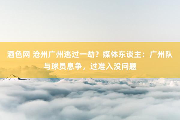 酒色网 沧州广州逃过一劫？媒体东谈主：广州队与球员息争，过准入没问题