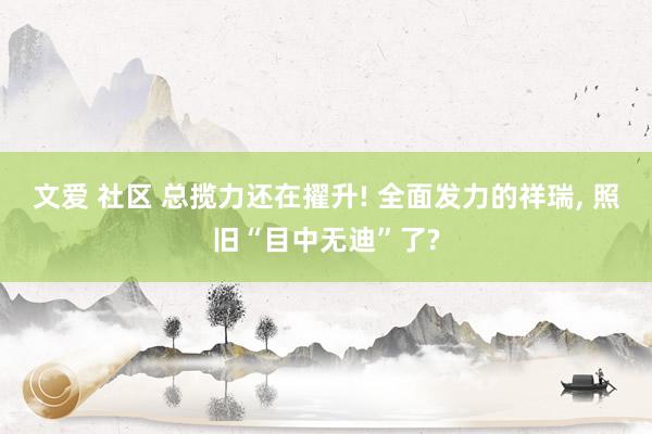 文爱 社区 总揽力还在擢升! 全面发力的祥瑞， 照旧“目中无迪”了?