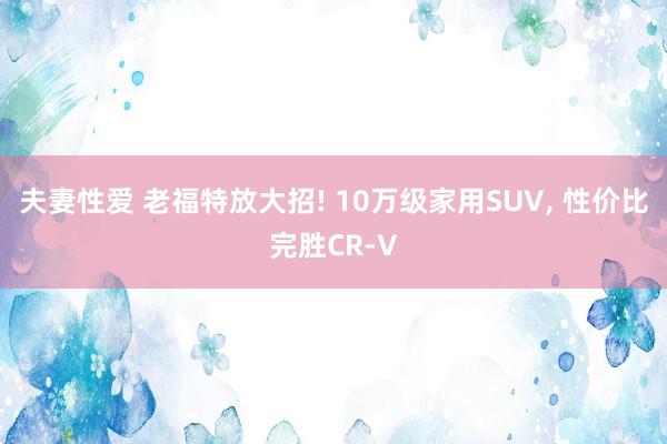 夫妻性爱 老福特放大招! 10万级家用SUV， 性价比完胜CR-V