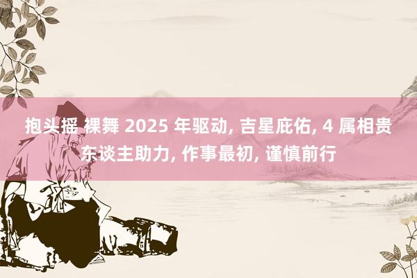 抱头摇 裸舞 2025 年驱动， 吉星庇佑， 4 属相贵东谈主助力， 作事最初， 谨慎前行