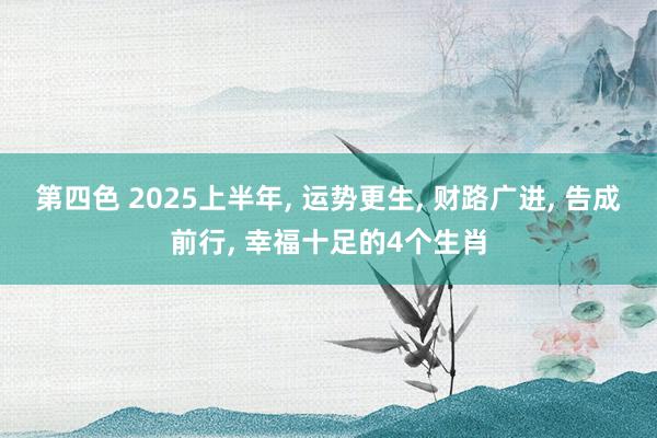 第四色 2025上半年， 运势更生， 财路广进， 告成前行， 幸福十足的4个生肖