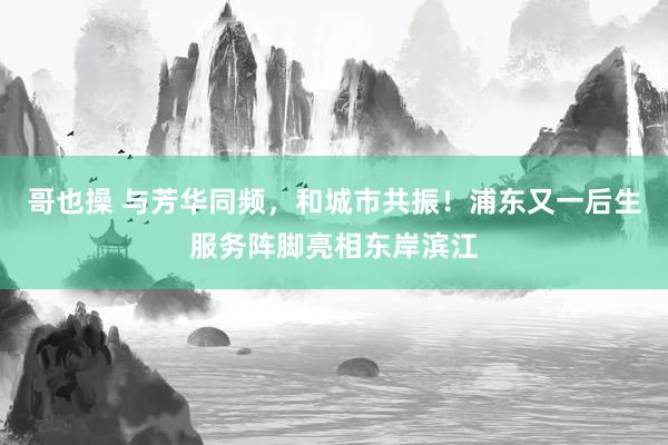 哥也操 与芳华同频，和城市共振！浦东又一后生服务阵脚亮相东岸滨江