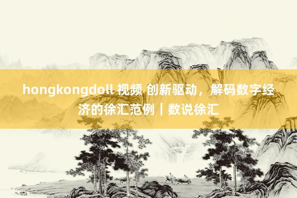 hongkongdoll 视频 创新驱动，解码数字经济的徐汇范例｜数说徐汇