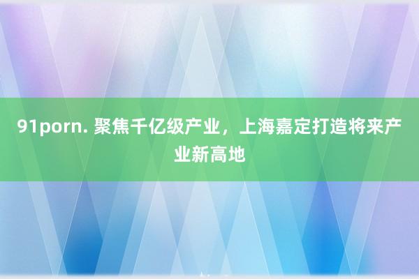 91porn. 聚焦千亿级产业，上海嘉定打造将来产业新高地