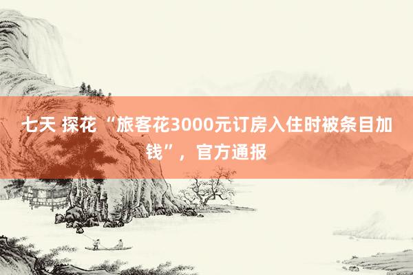 七天 探花 “旅客花3000元订房入住时被条目加钱”，官方通报