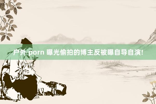 户外 porn 曝光偷拍的博主反被曝自导自演!