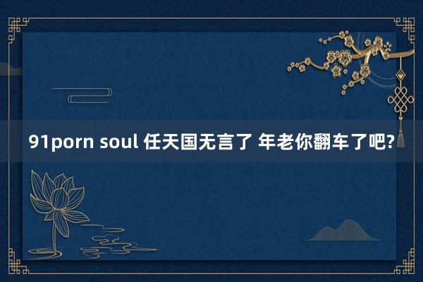 91porn soul 任天国无言了 年老你翻车了吧?