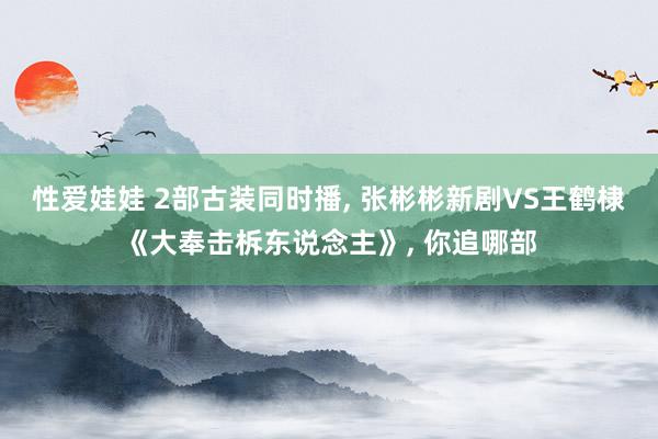 性爱娃娃 2部古装同时播， 张彬彬新剧VS王鹤棣《大奉击柝东说念主》， 你追哪部