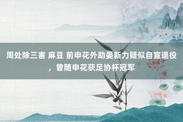 周处除三害 麻豆 前申花外助晏新力疑似自宣退役，曾随申花获足协杯冠军