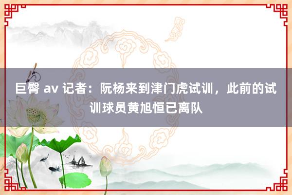 巨臀 av 记者：阮杨来到津门虎试训，此前的试训球员黄旭恒已离队