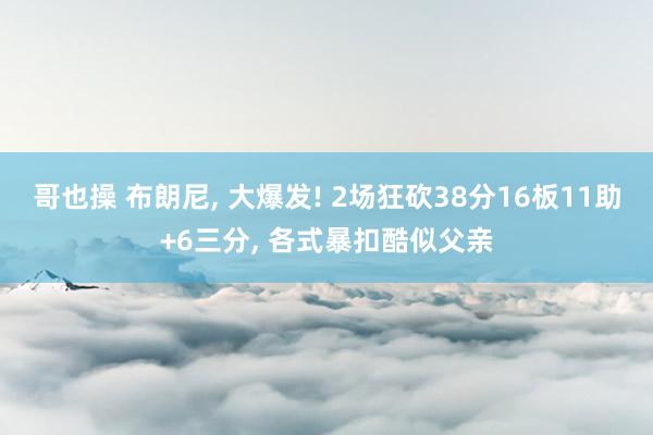 哥也操 布朗尼， 大爆发! 2场狂砍38分16板11助+6三分， 各式暴扣酷似父亲