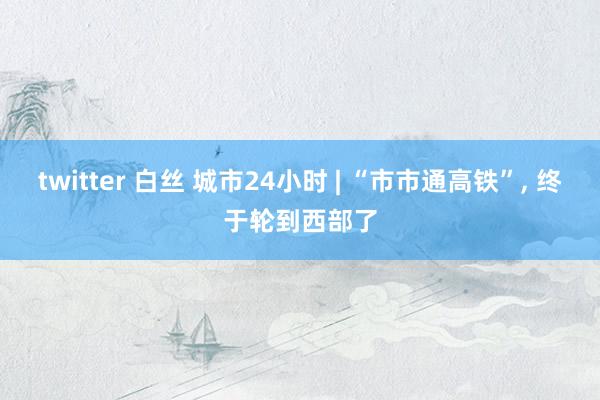 twitter 白丝 城市24小时 | “市市通高铁”， 终于轮到西部了