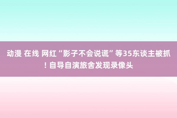 动漫 在线 网红“影子不会说谎”等35东谈主被抓! 自导自演旅舍发现录像头