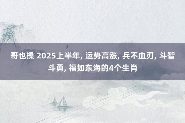 哥也操 2025上半年， 运势高涨， 兵不血刃， 斗智斗勇， 福如东海的4个生肖