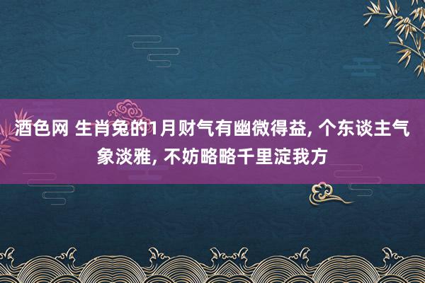 酒色网 生肖兔的1月财气有幽微得益， 个东谈主气象淡雅， 不妨略略千里淀我方