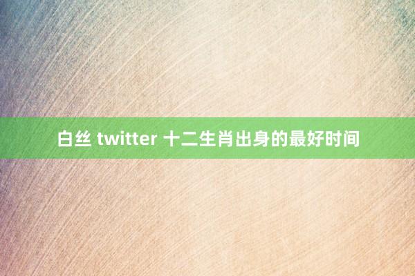 白丝 twitter 十二生肖出身的最好时间