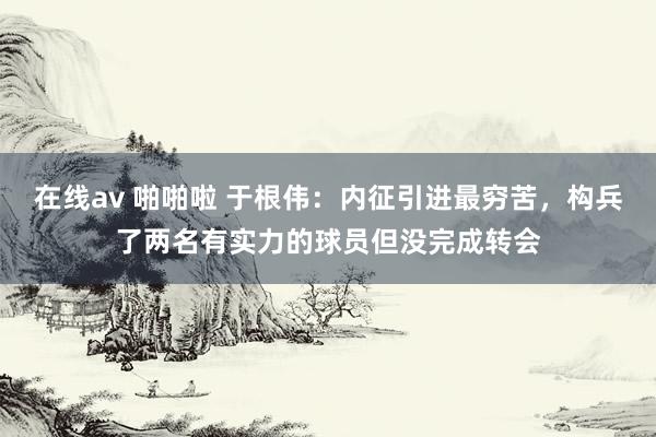 在线av 啪啪啦 于根伟：内征引进最穷苦，构兵了两名有实力的球员但没完成转会