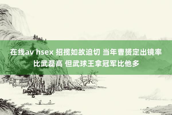 在线av hsex 招揽如故迫切 当年曹赟定出镜率比武磊高 但武球王拿冠军比他多