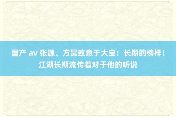 国产 av 张源、方昊致意于大宝：长期的榜样！江湖长期流传着对于他的听说