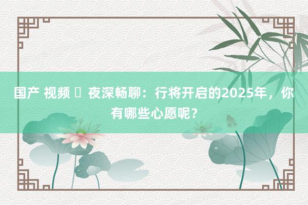 国产 视频 ⏳夜深畅聊：行将开启的2025年，你有哪些心愿呢？