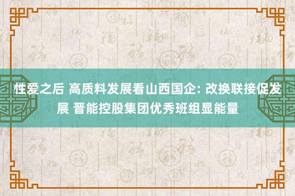 性爱之后 高质料发展看山西国企: 改换联接促发展 晋能控股集团优秀班组显能量