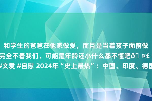 和学生的爸爸在他家做爱，而且是当着孩子面前做爱，太刺激了，孩子完全不看我们，可能是年龄还小什么都不懂吧🤣 #同城 #文爱 #自慰 2024年“史上最热”：中国、印度、德国王人是有记录以来最热的一年