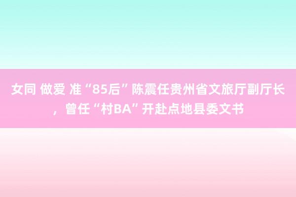 女同 做爱 准“85后”陈震任贵州省文旅厅副厅长，曾任“村BA”开赴点地县委文书