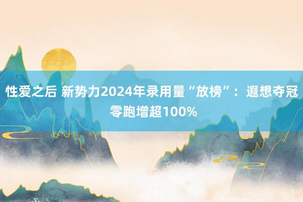 性爱之后 新势力2024年录用量“放榜”：遐想夺冠 零跑增超100%