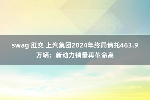 swag 肛交 上汽集团2024年终局请托463.9万辆：新动力销量再革命高