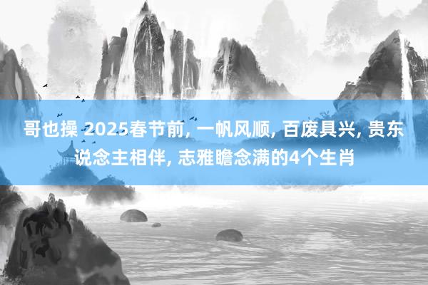 哥也操 2025春节前， 一帆风顺， 百废具兴， 贵东说念主相伴， 志雅瞻念满的4个生肖