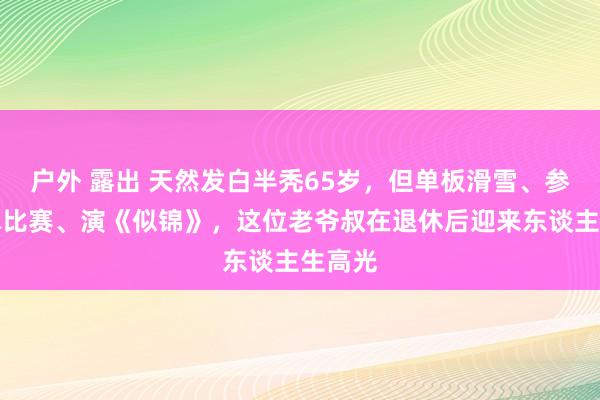 户外 露出 天然发白半秃65岁，但单板滑雪、参预滑冰比赛、演《似锦》，这位老爷叔在退休后迎来东谈主生高光