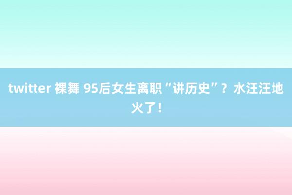 twitter 裸舞 95后女生离职“讲历史”？水汪汪地火了！