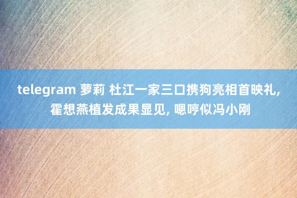 telegram 萝莉 杜江一家三口携狗亮相首映礼， 霍想燕植发成果显见， 嗯哼似冯小刚