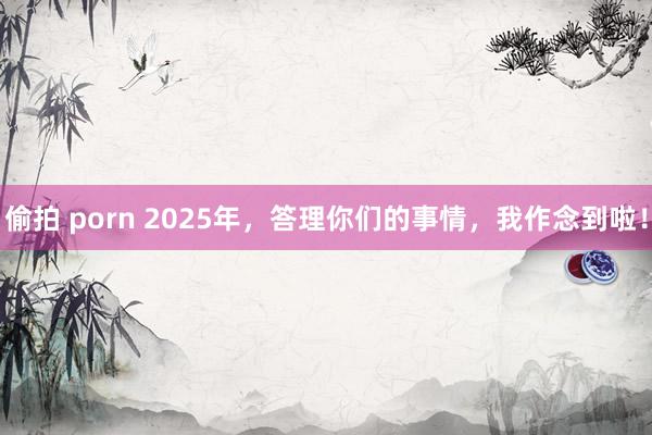 偷拍 porn 2025年，答理你们的事情，我作念到啦！