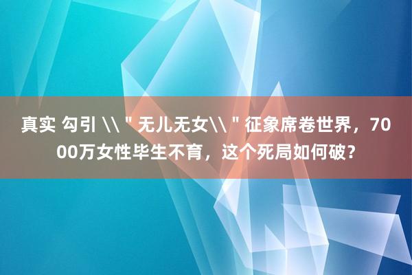 真实 勾引 \＂无儿无女\＂征象席卷世界，7000万女性毕生不育，这个死局如何破？