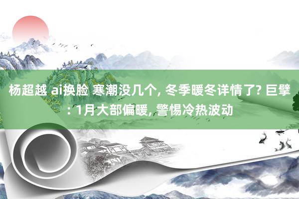 杨超越 ai换脸 寒潮没几个， 冬季暖冬详情了? 巨擘: 1月大部偏暖， 警惕冷热波动