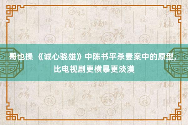 哥也操 《诚心骁雄》中陈书平杀妻案中的原型， 比电视剧更横暴更淡漠