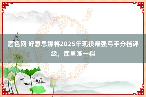 酒色网 好意思媒将2025年现役最强弓手分档评级，库里唯一档