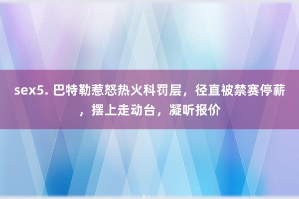 sex5. 巴特勒惹怒热火科罚层，径直被禁赛停薪，摆上走动台，凝听报价