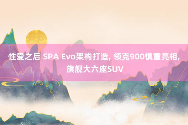 性爱之后 SPA Evo架构打造， 领克900慎重亮相， 旗舰大六座SUV