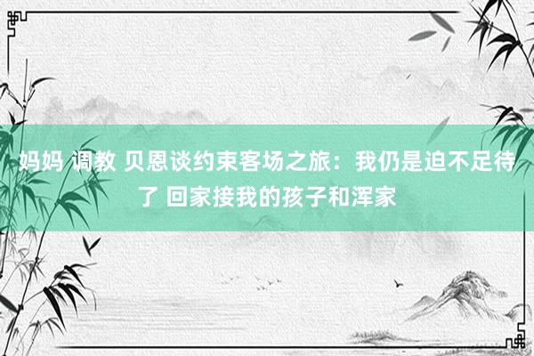 妈妈 调教 贝恩谈约束客场之旅：我仍是迫不足待了 回家接我的孩子和浑家