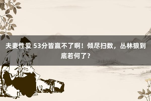 夫妻性爱 53分皆赢不了啊！倾尽扫数，丛林狼到底若何了？