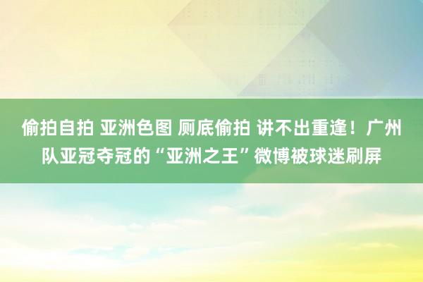 偷拍自拍 亚洲色图 厕底偷拍 讲不出重逢！广州队亚冠夺冠的“亚洲之王”微博被球迷刷屏