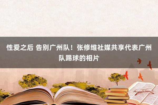 性爱之后 告别广州队！张修维社媒共享代表广州队踢球的相片